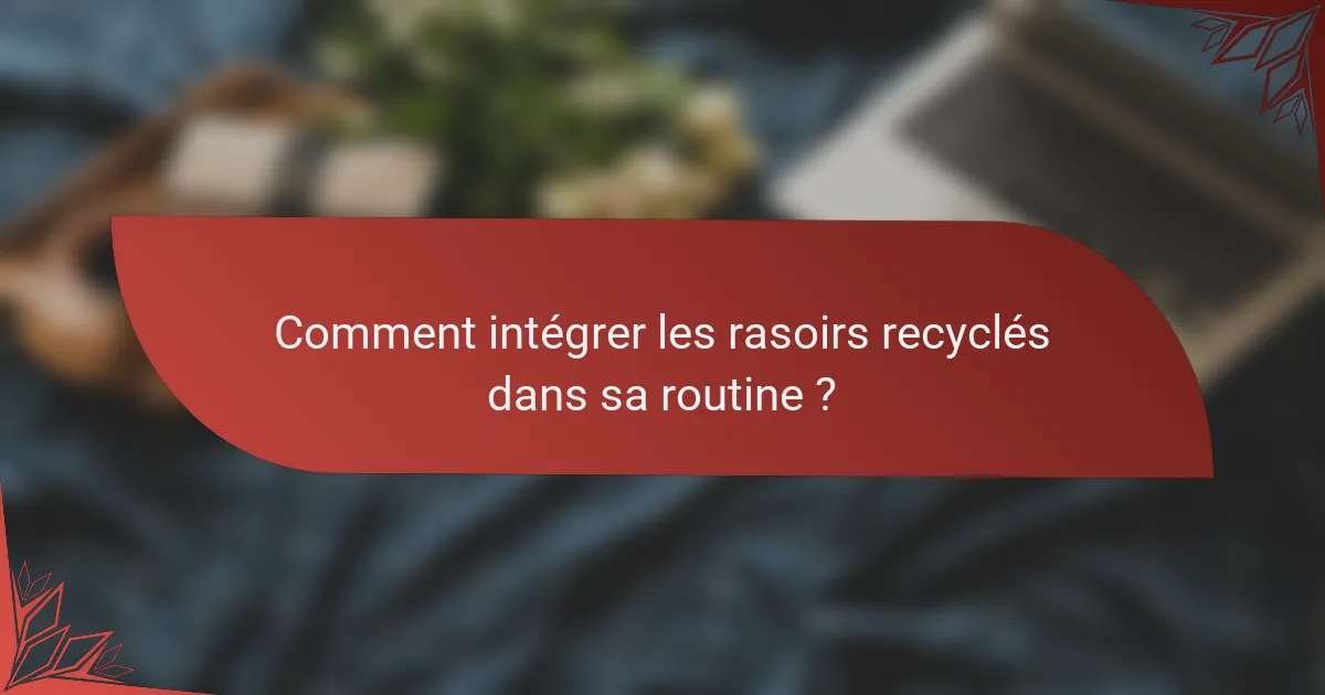 Comment intégrer les rasoirs recyclés dans sa routine ?