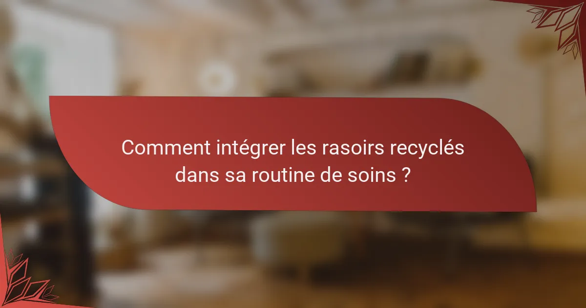Comment intégrer les rasoirs recyclés dans sa routine de soins ?