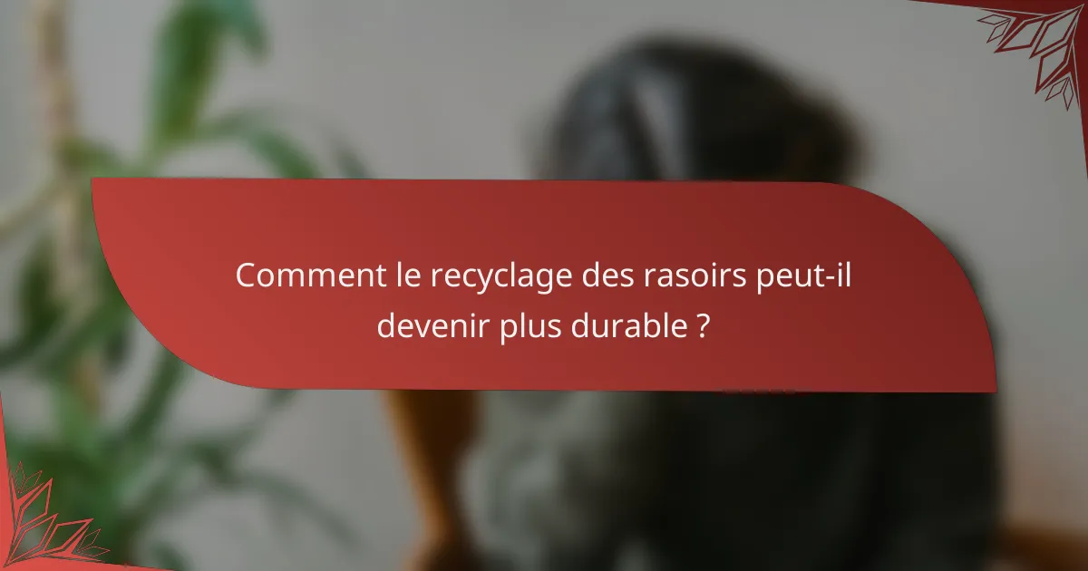 Comment le recyclage des rasoirs peut-il devenir plus durable ?