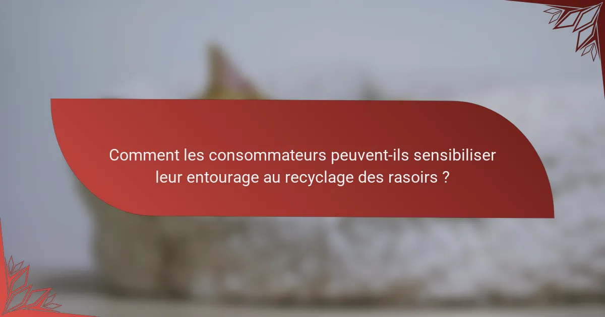 Comment les consommateurs peuvent-ils sensibiliser leur entourage au recyclage des rasoirs ?