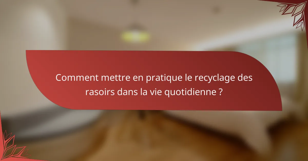 Comment mettre en pratique le recyclage des rasoirs dans la vie quotidienne ?