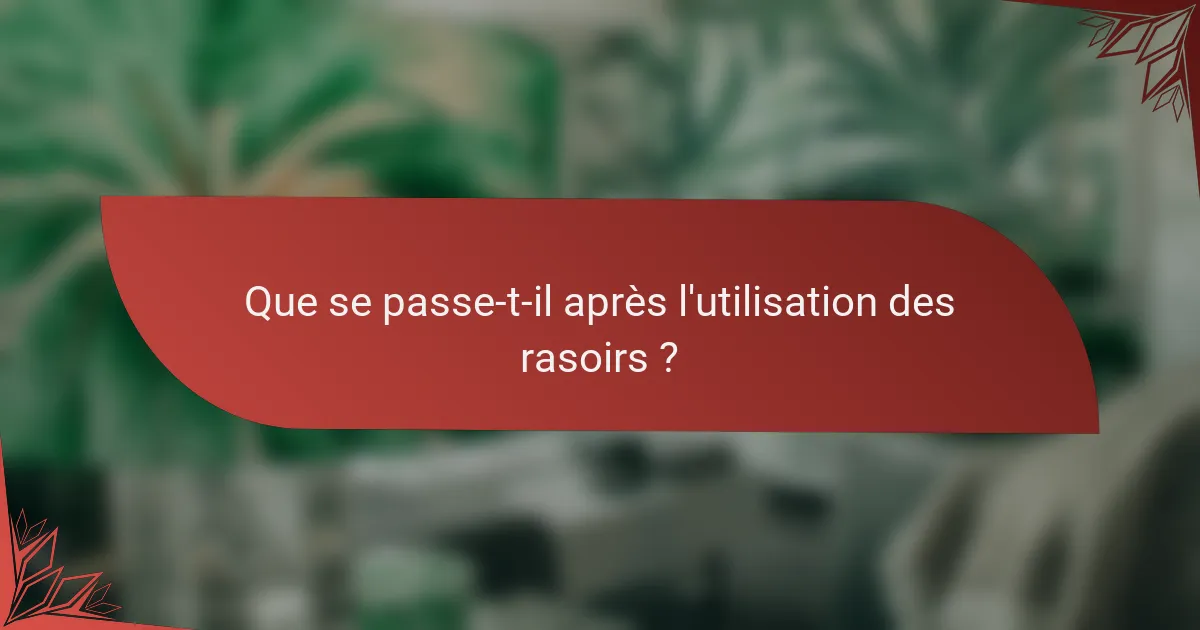 Que se passe-t-il après l'utilisation des rasoirs ?