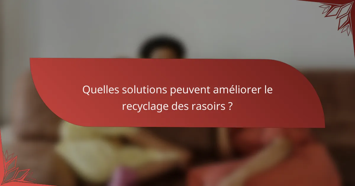 Quelles solutions peuvent améliorer le recyclage des rasoirs ?